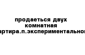 продаеться двух комнатная квартира.п.экспериментальном.